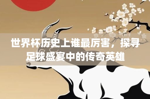 世界杯历史上谁最厉害，探寻足球盛宴中的传奇英雄