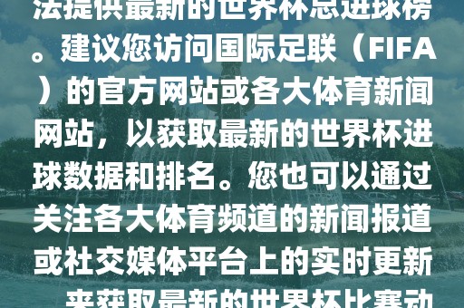 根据我所掌握的信息，暂时无法提供最新的世界杯总进球榜。建议您访问国际足联（FIFA）的官方网站或各大体育新闻网站，以获取最新的世界杯进球数据和排名。您也可以通过关注各大体育频道的新闻报道或社交媒体平台上的实时更新，来获取最新的世界杯比赛动态和进球信息。