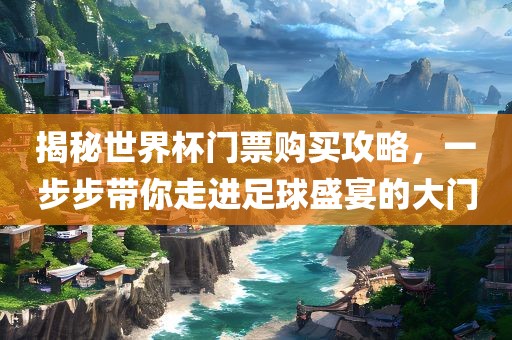 揭秘世界杯门票购买攻略，一步步带你走进足球盛宴的大门