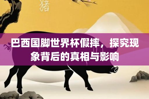 巴西国脚世界杯假摔，探究现象背后的真相与影响