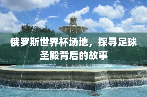 俄罗斯世界杯场地，探寻足球圣殿背后的故事
