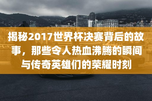 揭秘2017世界杯决赛背后的故事，那些令人热血沸腾的瞬间与传奇英雄们的荣耀时刻