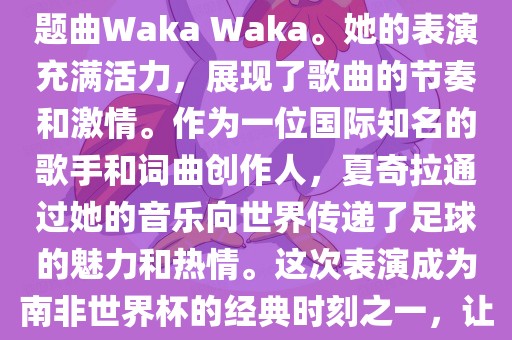 在南非世界杯开幕式上，夏奇拉（Shakira）表演了官方主题曲Waka Waka。她的表演充满活力，展现了歌曲的节奏和激情。作为一位国际知名的歌手和词曲创作人，夏奇拉通过她的音乐向世界传递了足球的魅力和热情。这次表演成为南非世界杯的经典时刻之一，让全球观众感受到了足球和音乐的力量。