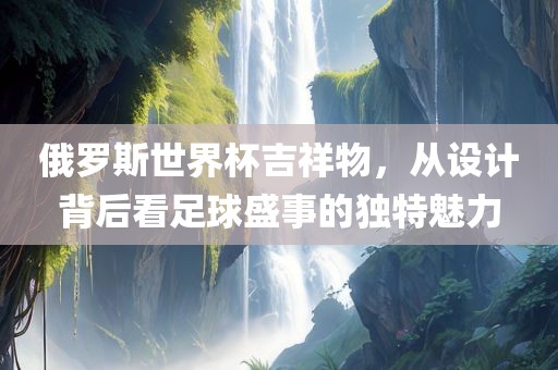 俄罗斯世界杯吉祥物，从设计背后看足球盛事的独特魅力眉山市正发家政服务有限公司