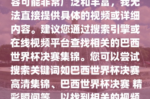 由于巴西世界杯决赛集锦的内容可能非常广泛和丰富，我无法直接提供具体的视频或详细内容。建议您通过搜索引擎或在线视频平台查找相关的巴西世界杯决赛集锦。您可以尝试搜索关键词如巴西世界杯决赛 高清集锦、巴西世界杯决赛 精彩瞬间等，以找到相关的视频和报道。