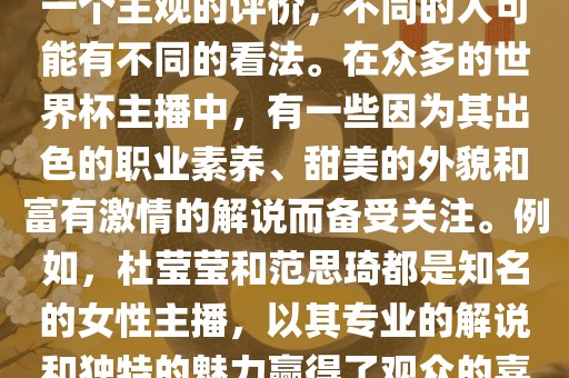 关于世界杯最美的主播，这是一个主观的评价，不同的人可能有不同的看法。在众多的世界杯主播中，有一些因为其出色的职业素养、甜美的外貌和富有激情的解说而备受关注。例如，杜莹莹和范思琦都是知名的女性主播，以其专业的解说和独特的魅力赢得了观众的喜爱。
