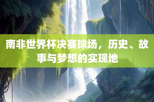 南非世界杯决赛球场，历史、故事与梦想的实现地
