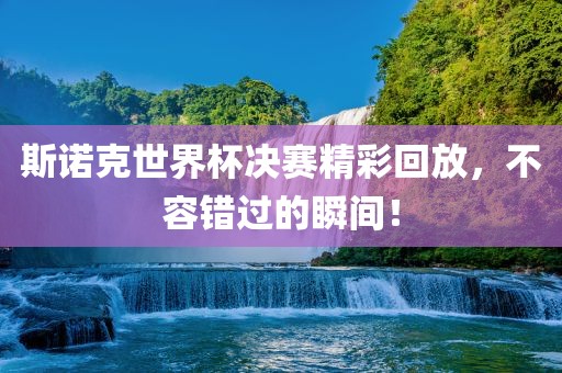 斯诺克世界杯决赛精彩回放，不容错过的瞬间！