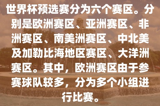世界杯预选赛分为六个赛区。分别是欧洲赛区、亚洲赛区、非洲赛区、南美洲赛区、中北美及加勒比海地区赛区、大洋洲赛区。其中，欧洲赛区由于参赛球队较多，分为多个小组进行比赛。