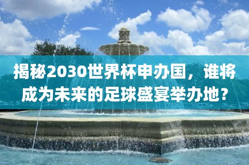 揭秘2030世界杯申办国，谁将成为未来的足球盛宴举办地？
