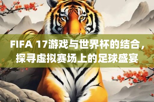 FIFA 17游戏与世界杯的结合，探寻虚拟赛场上的足球盛宴
