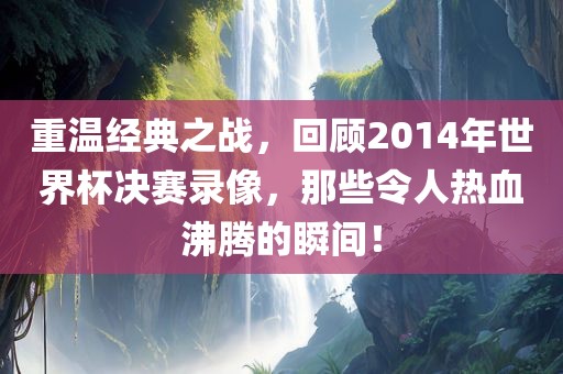 重温经典之战，回顾2014年世界杯决赛录像，那些令人热血沸腾的瞬间！
