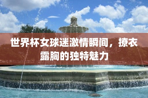 世界杯女球迷激情瞬间，撩衣露胸的独特魅力