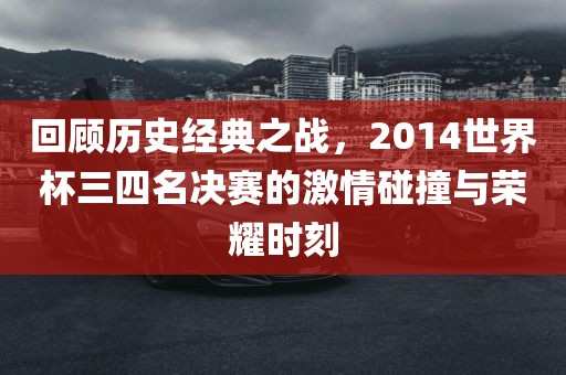 回顾历史经典之战，2014世界杯三四名决赛的激情碰撞与荣耀时刻