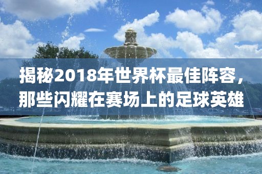 揭秘2018年世界杯最佳阵容，那些闪耀在赛场上的足球英雄