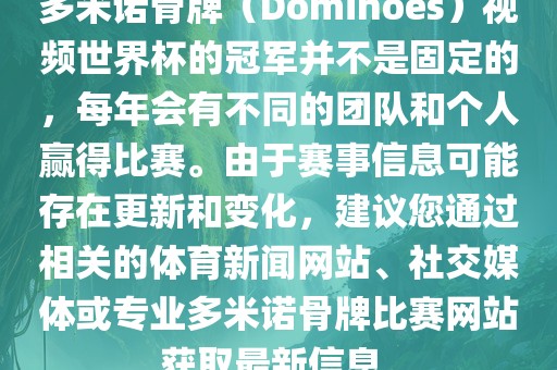 多米诺骨牌（Dominoes）视频世界杯的冠军并不是固定的，每年会有不同的团队和个人赢得比赛。由于赛事信息可能存在更新和变化，建议您通过相关的体育新闻网站、社交媒体或专业多米诺骨牌比赛网站获取最新信息。