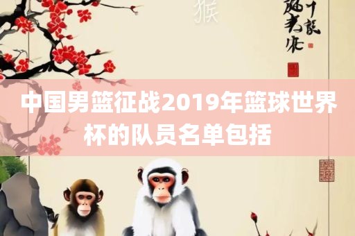 中国男篮征战2019年篮球世界杯的队员名单包括