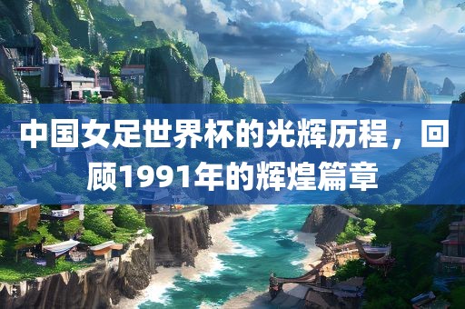 中国女足世界杯的光辉历程，回顾1991年的辉煌篇章