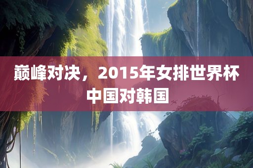 巅峰对决，2015年女排世界杯中国对韩国