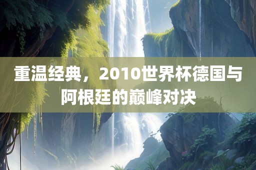 重温经典，2010世界杯德国与阿根廷的巅峰对决