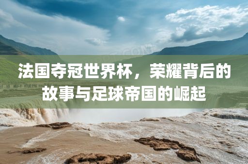 法国夺冠世界杯，荣耀背后的故事与足球帝国的崛起