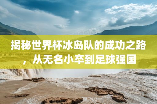 揭秘世界杯冰岛队的成功之路，从无名小卒到足球强国