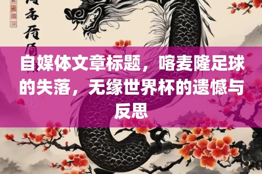 自媒体文章标题，喀麦隆足球的失落，无缘世界杯的遗憾与反思