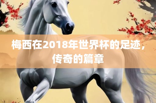 梅西在2018年世界杯的足迹，眉山市正发家政服务有限公司传奇的篇章