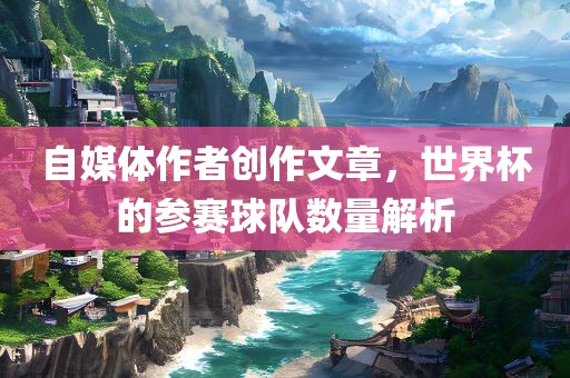 自媒体作者创作文章，世界杯的参赛球队数量解析