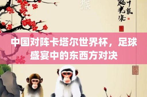 中国对阵卡塔尔世界杯，足球盛宴中的东西方对决