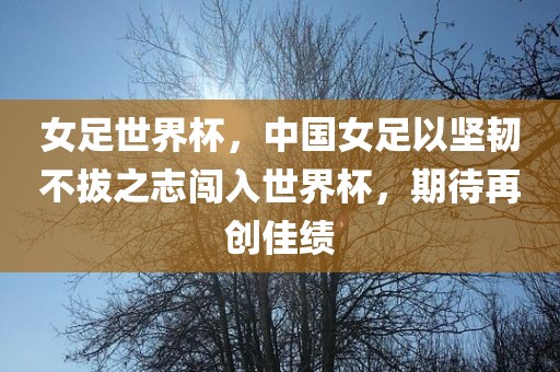 女足世界杯，中国女足以坚韧不拔之志闯入世界杯，期待再创佳绩