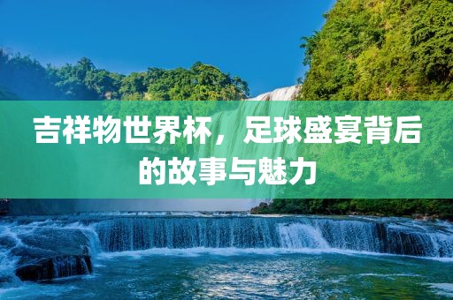 吉祥物世界杯，足球盛宴背后的故事与魅力
