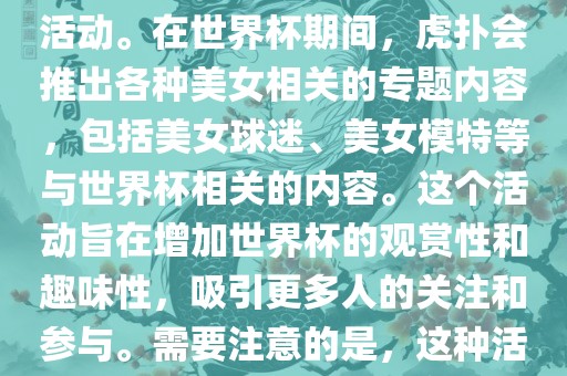 虎扑美女世界杯是一个关于世界杯美女相关内容的专题报道活动。在世界杯期间，虎扑会推出各种美女相关的专题内容，包括美女球迷、美女模特等与世界杯相关的内容。这个活动旨在增加世界杯的观赏性和趣味性，吸引更多人的关注和参与。需要注意的是，这种活动更多地是为了娱乐和休闲，而不是体育竞技本身。