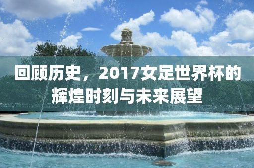 回顾历史，2017女足世界杯的辉煌时刻与未来展望