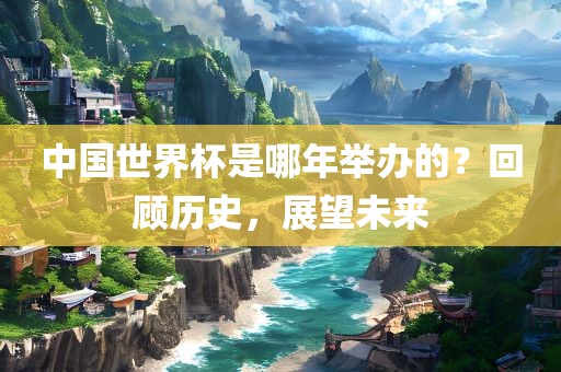 中国世界杯是哪年举办的？回顾历史，展望未来