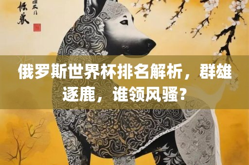 俄罗斯世界杯排名解析，群雄逐鹿，谁领风骚？