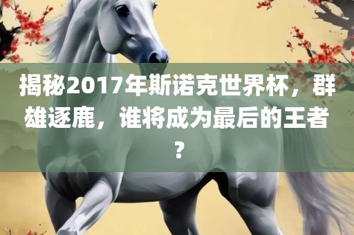 揭秘2017年斯诺克世界杯，群雄逐鹿，谁将成为最后的王者？
