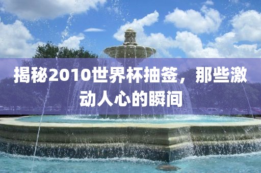 揭秘2010世界杯抽签，那些激动人心的瞬间