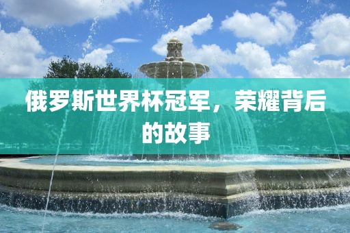 俄罗斯世界杯冠军，荣耀背后的故事