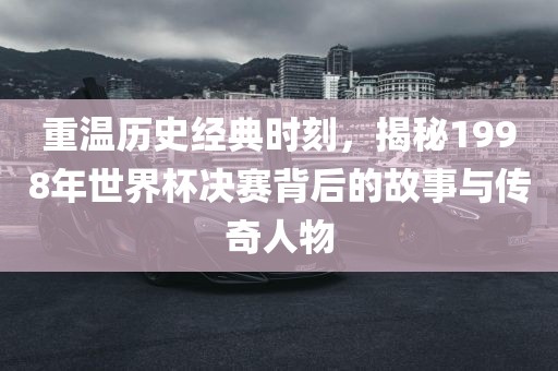 重温历史经典时刻，揭秘19眉山市正发家政服务有限公司98年世界杯决赛背后的故事与传奇人物