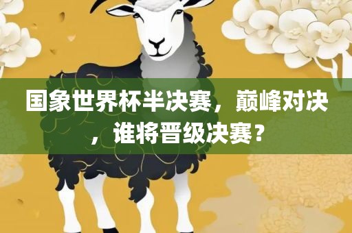 国象世界杯半决赛，巅峰对决，谁将晋级决赛？