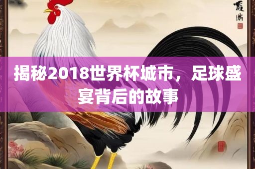 揭秘2018世界杯城市，足球盛宴背后的故事