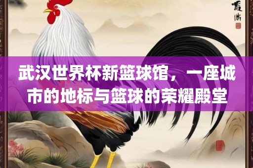 武汉世界杯新篮球馆，一座城市的地标与篮球的荣耀殿堂