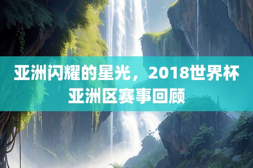亚洲闪耀的星光，2018世界杯亚洲区赛事回顾
