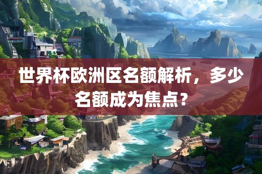 世界杯欧洲区名额解析，多少名额成为焦点？