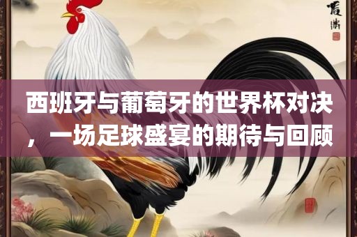西班牙与葡萄牙的世界杯对决，一场足球盛宴的期待与回顾