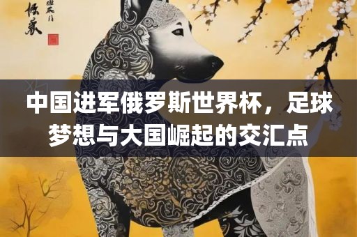 中国进军俄罗斯世界杯，足球梦想与大国崛起的交汇点