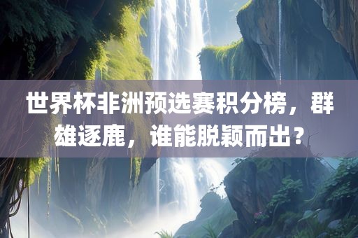 世界杯非洲预选赛积分榜，群雄逐鹿，谁能脱颖而出？