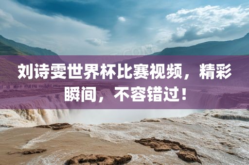 刘诗雯世界杯比赛视频，精彩瞬间，不容错过！