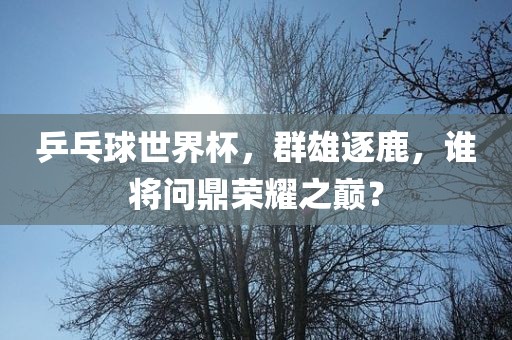 乒乓球世界杯，群雄逐鹿，谁将问鼎荣耀之巅？眉山市正发家政服务有限公司